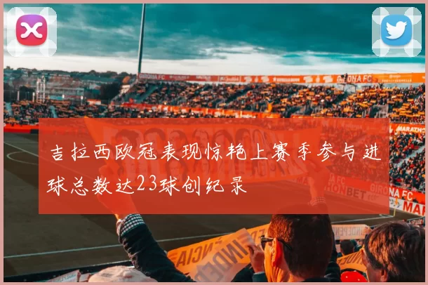 吉拉西欧冠表现惊艳上赛季参与进球总数达23球创纪录