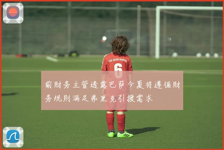 前财务主管透露巴萨今夏将遵循财务规则满足弗里克引援需求