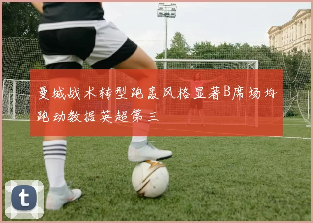 曼城战术转型跑轰风格显著B席场均跑动数据英超第三