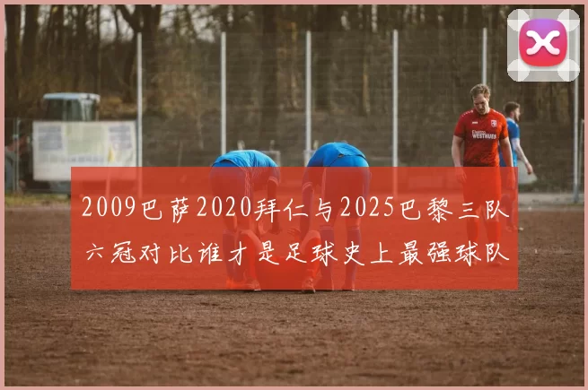 2009巴萨2020拜仁与2025巴黎三队六冠对比谁才是足球史上最强球队