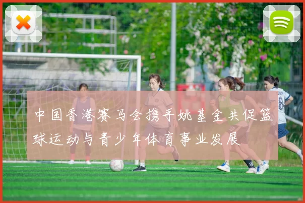 中国香港赛马会携手姚基金共促篮球运动与青少年体育事业发展