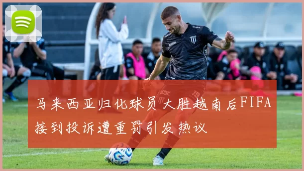 马来西亚归化球员大胜越南后FIFA接到投诉遭重罚引发热议