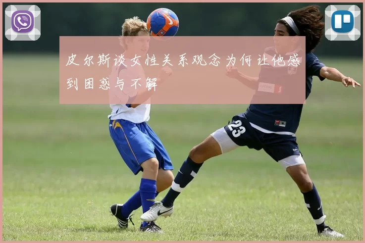 皮尔斯谈女性关系观念为何让他感到困惑与不解