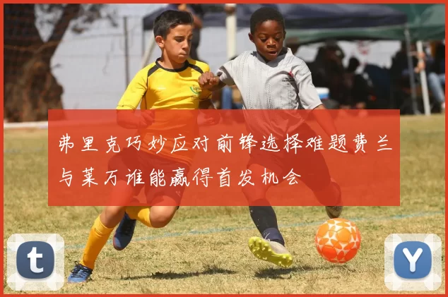 弗里克巧妙应对前锋选择难题费兰与莱万谁能赢得首发机会