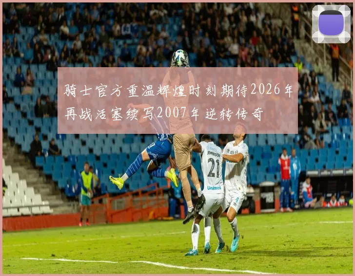 骑士官方重温辉煌时刻期待2026年再战活塞续写2007年逆转传奇