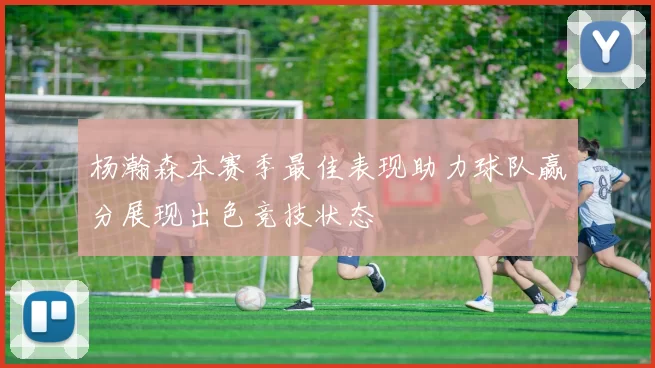 杨瀚森本赛季最佳表现助力球队赢分展现出色竞技状态