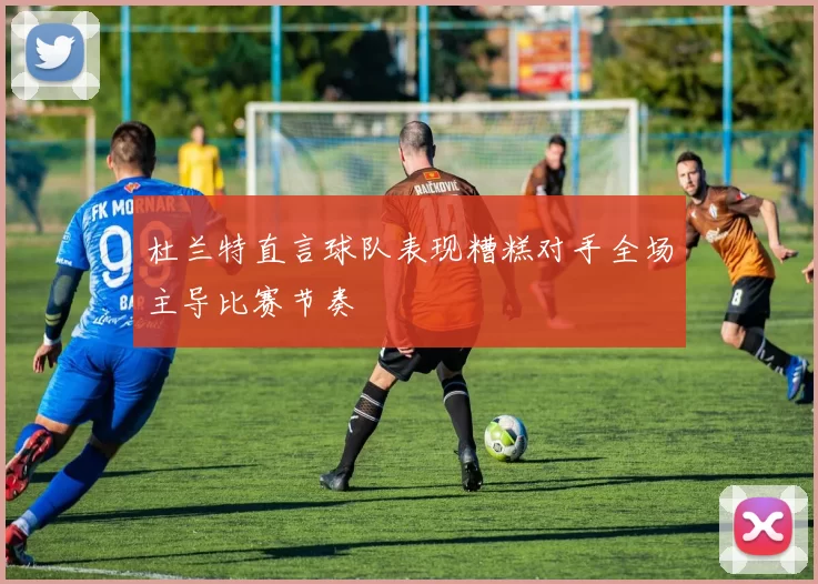 杜兰特直言球队表现糟糕对手全场主导比赛节奏