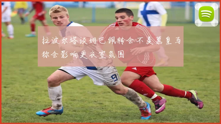 拉波尔塔谈姆巴佩转会不羡慕皇马称会影响更衣室氛围