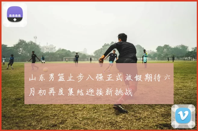 山东男篮止步八强正式放假期待六月初再度集结迎接新挑战