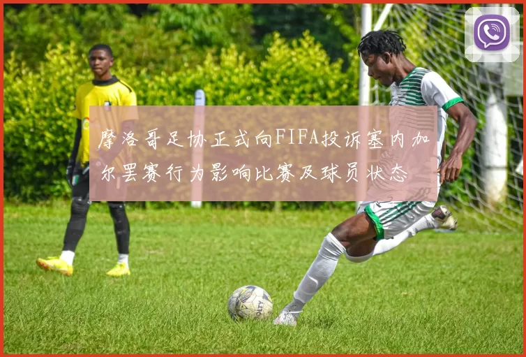摩洛哥足协正式向FIFA投诉塞内加尔罢赛行为影响比赛及球员状态