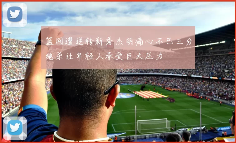 篮网遭逆转新秀杰明痛心不已三分绝杀让年轻人承受巨大压力