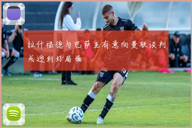 拉什福德与巴萨互有意向曼联谈判或迎利好局面
