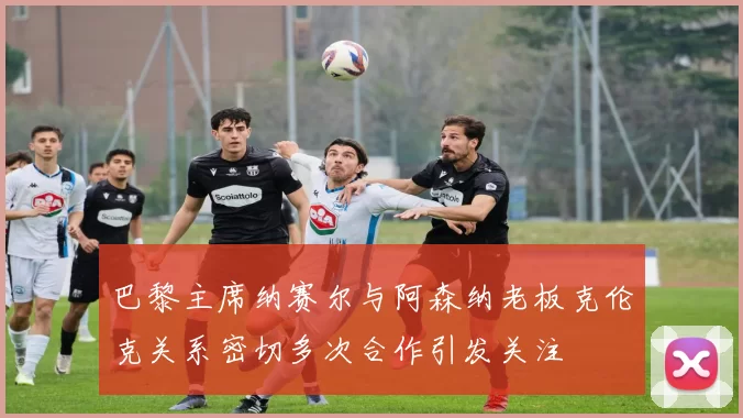 巴黎主席纳赛尔与阿森纳老板克伦克关系密切多次合作引发关注