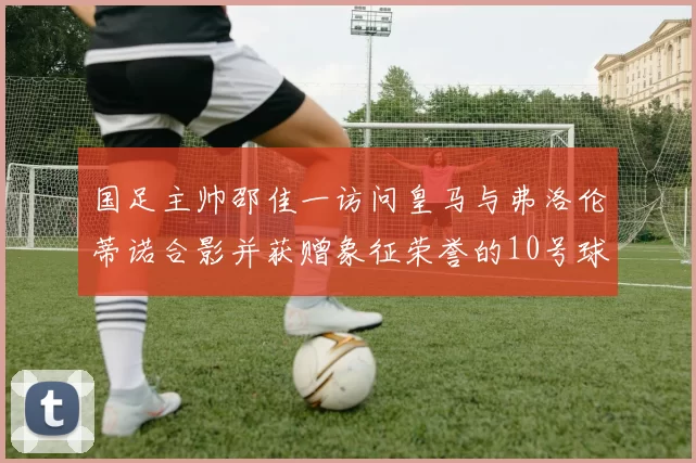 国足主帅邵佳一访问皇马与弗洛伦蒂诺合影并获赠象征荣誉的10号球衣