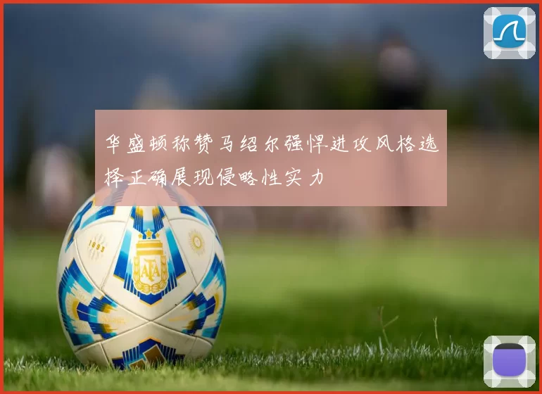 华盛顿称赞马绍尔强悍进攻风格选择正确展现侵略性实力