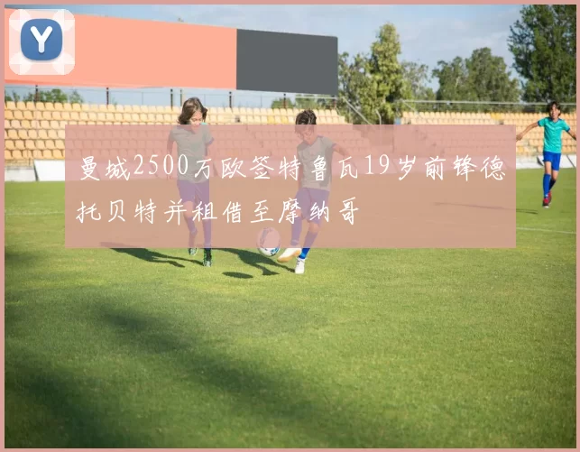 曼城2500万欧签特鲁瓦19岁前锋德托贝特并租借至摩纳哥